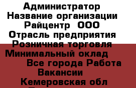 Администратор › Название организации ­ Райцентр, ООО › Отрасль предприятия ­ Розничная торговля › Минимальный оклад ­ 23 000 - Все города Работа » Вакансии   . Кемеровская обл.,Прокопьевск г.